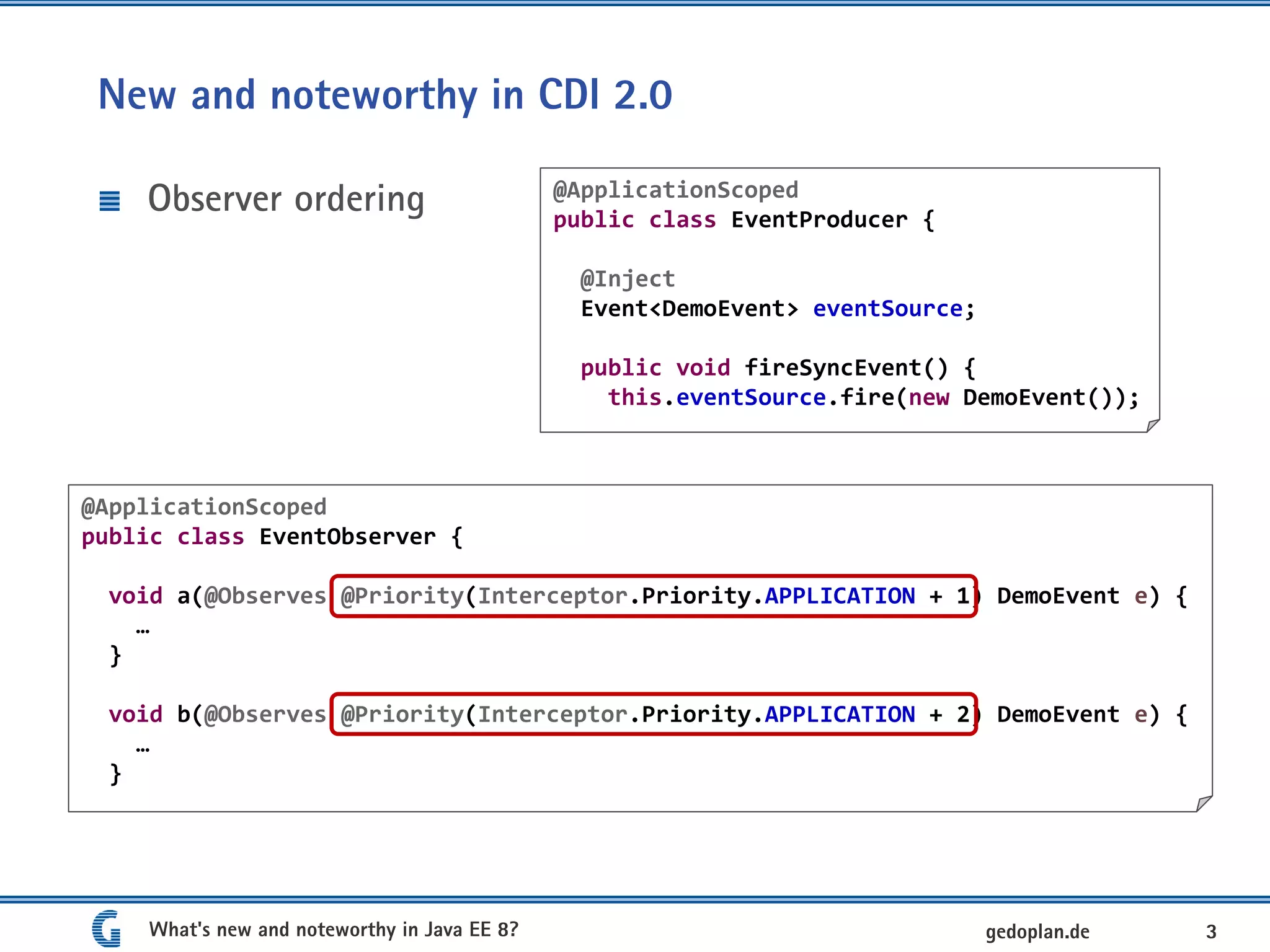 New and noteworthy in CDI 2.0
Observer ordering
What's new and noteworthy in Java EE 8? 3gedoplan.de
@ApplicationScoped
public class EventObserver {
void a(@Observes @Priority(Interceptor.Priority.APPLICATION + 1) DemoEvent e) {
…
}
void b(@Observes @Priority(Interceptor.Priority.APPLICATION + 2) DemoEvent e) {
…
}
@ApplicationScoped
public class EventProducer {
@Inject
Event<DemoEvent> eventSource;
public void fireSyncEvent() {
this.eventSource.fire(new DemoEvent());
 