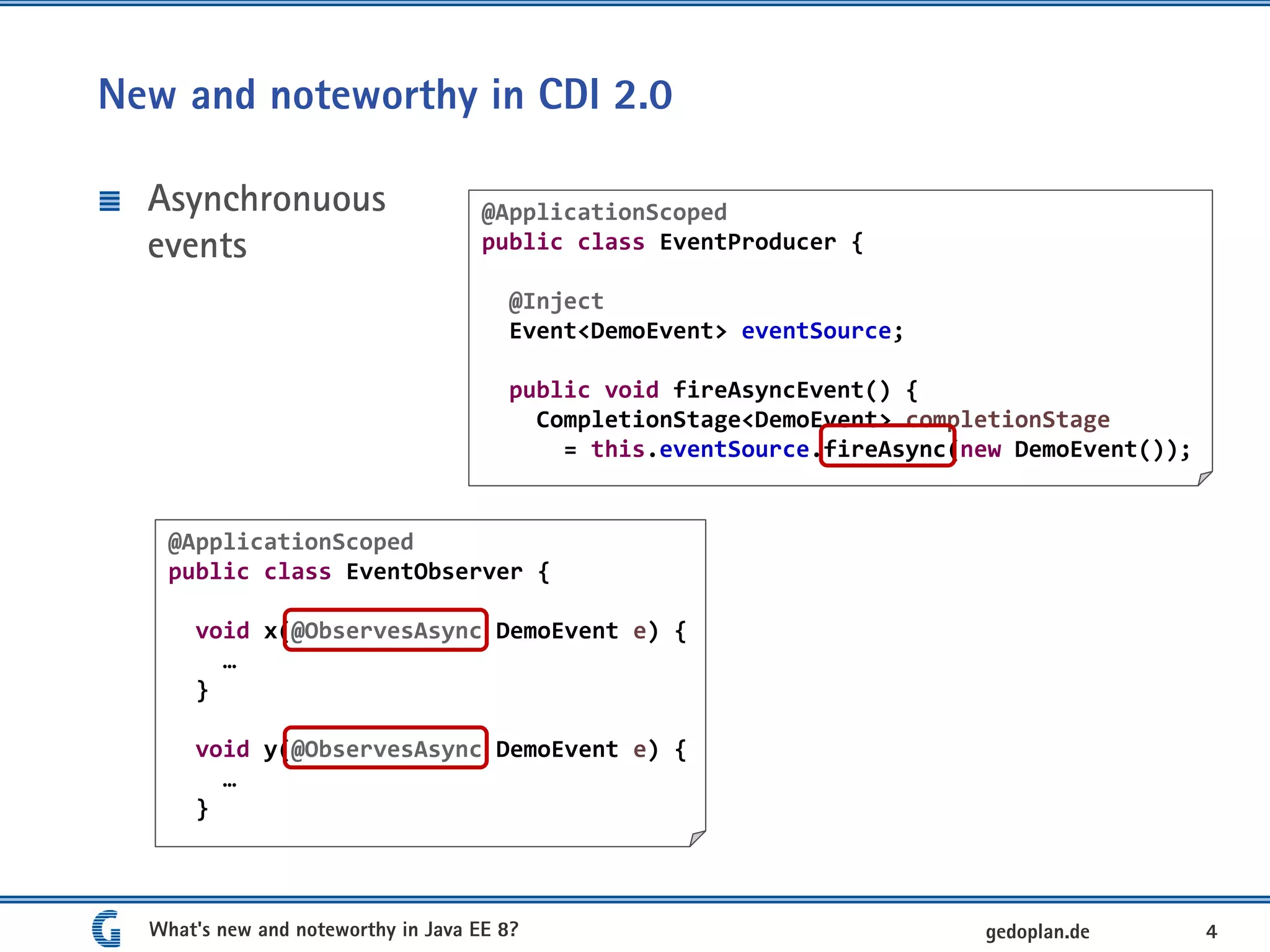 New and noteworthy in CDI 2.0
Asynchronuous
events
What's new and noteworthy in Java EE 8? 4gedoplan.de
@ApplicationScoped
public class EventObserver {
void x(@ObservesAsync DemoEvent e) {
…
}
void y(@ObservesAsync DemoEvent e) {
…
}
@ApplicationScoped
public class EventProducer {
@Inject
Event<DemoEvent> eventSource;
public void fireAsyncEvent() {
CompletionStage<DemoEvent> completionStage
= this.eventSource.fireAsync(new DemoEvent());
 