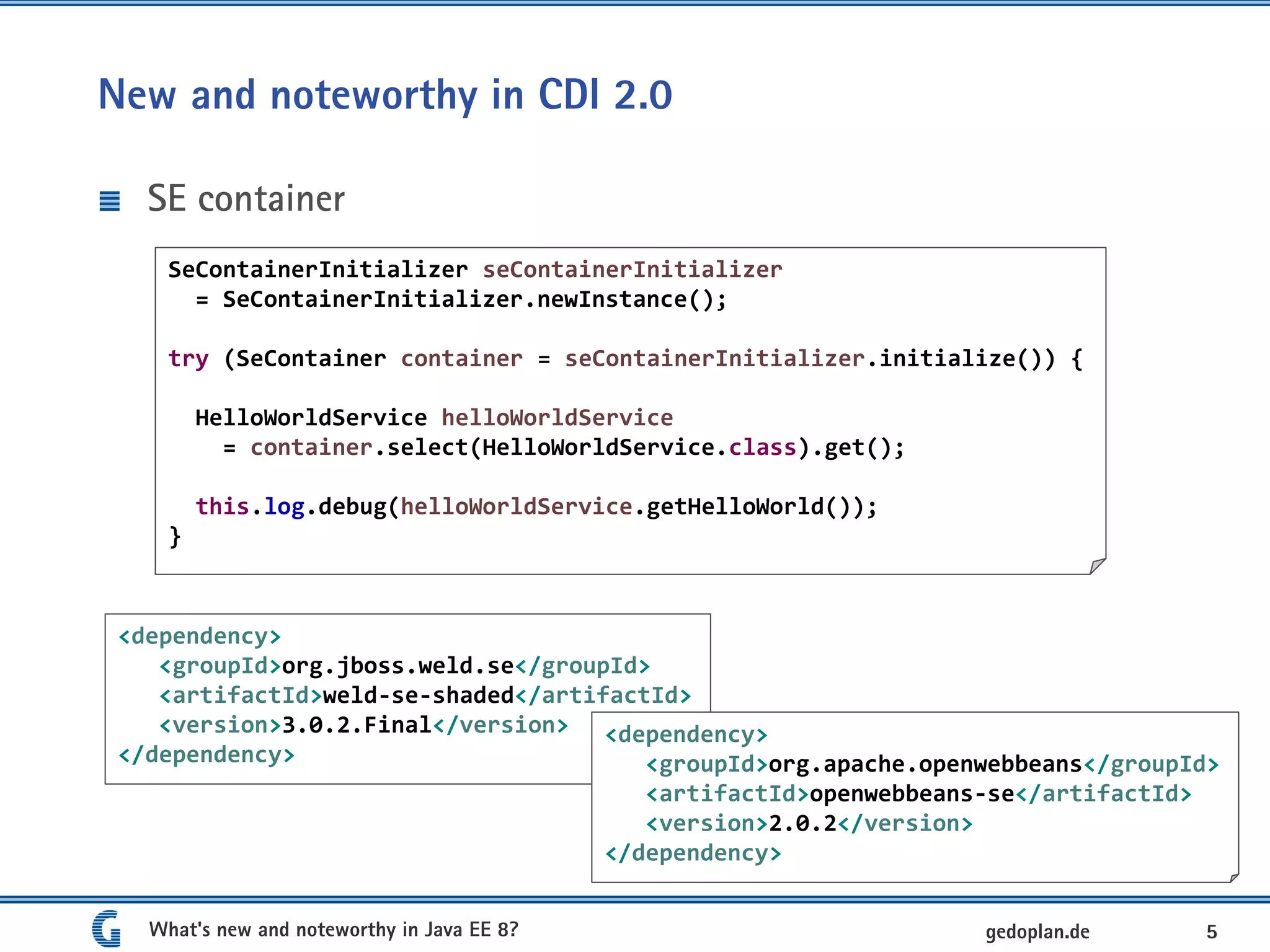 New and noteworthy in CDI 2.0
SE container
What's new and noteworthy in Java EE 8? 5gedoplan.de
SeContainerInitializer seContainerInitializer
= SeContainerInitializer.newInstance();
try (SeContainer container = seContainerInitializer.initialize()) {
HelloWorldService helloWorldService
= container.select(HelloWorldService.class).get();
this.log.debug(helloWorldService.getHelloWorld());
}
<dependency>
<groupId>org.jboss.weld.se</groupId>
<artifactId>weld-se-shaded</artifactId>
<version>3.0.2.Final</version>
</dependency>
<dependency>
<groupId>org.apache.openwebbeans</groupId>
<artifactId>openwebbeans-se</artifactId>
<version>2.0.2</version>
</dependency>
 