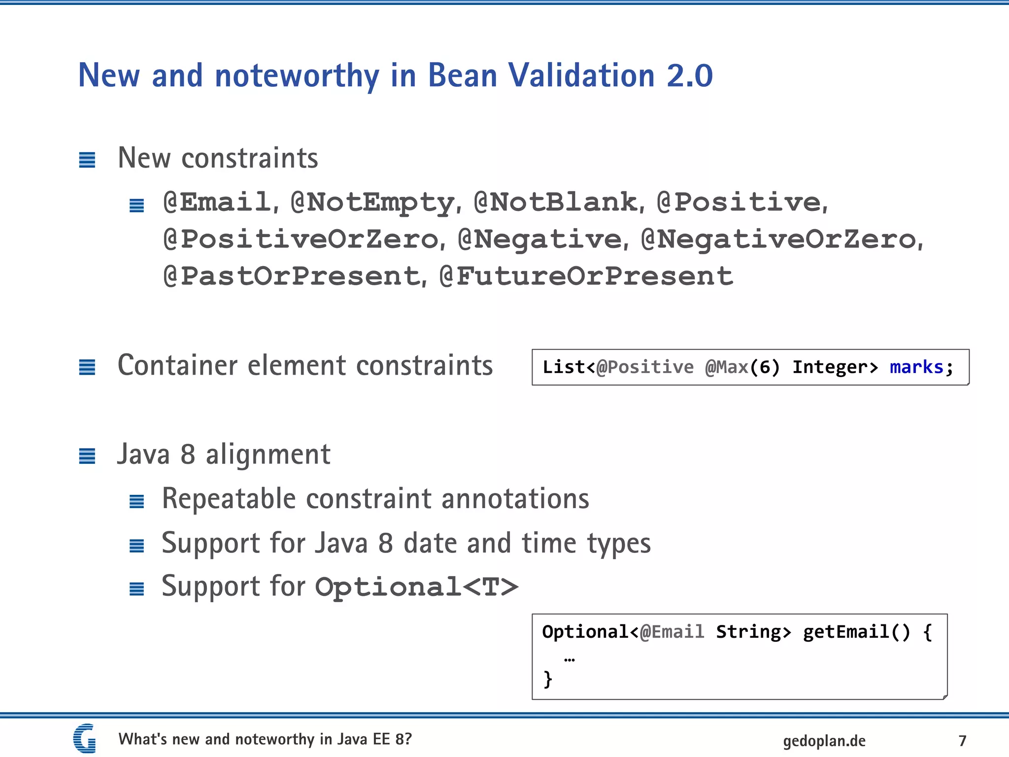 New and noteworthy in Bean Validation 2.0
New constraints
@Email, @NotEmpty, @NotBlank, @Positive,
@PositiveOrZero, @Negative, @NegativeOrZero,
@PastOrPresent, @FutureOrPresent
Container element constraints
Java 8 alignment
Repeatable constraint annotations
Support for Java 8 date and time types
Support for Optional<T>
What's new and noteworthy in Java EE 8? 7gedoplan.de
List<@Positive @Max(6) Integer> marks;
Optional<@Email String> getEmail() {
…
}
 