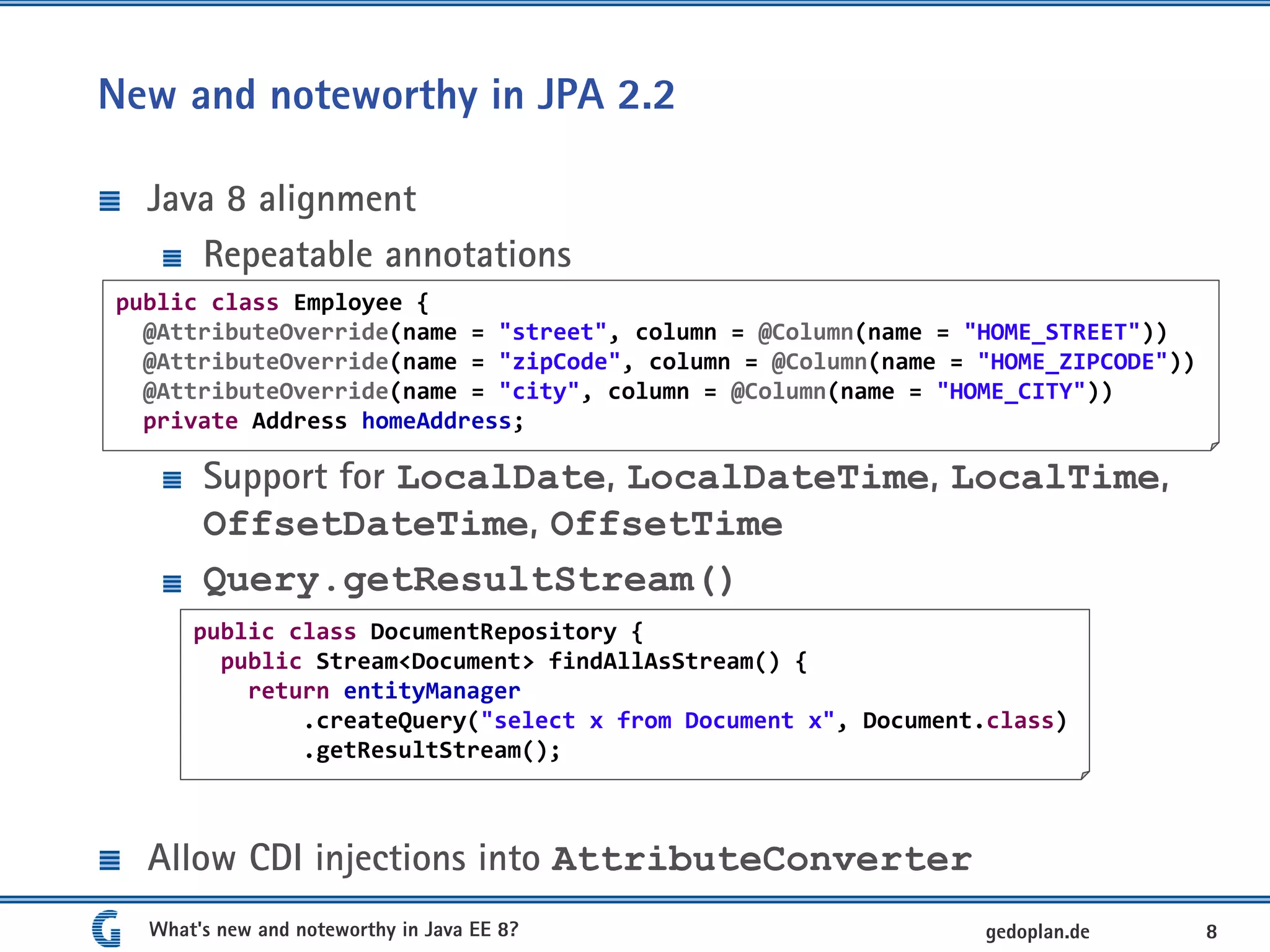 New and noteworthy in JPA 2.2
Java 8 alignment
Repeatable annotations
Support for LocalDate, LocalDateTime, LocalTime,
OffsetDateTime, OffsetTime
Query.getResultStream()
Allow CDI injections into AttributeConverter
What's new and noteworthy in Java EE 8? 8gedoplan.de
public class Employee {
@AttributeOverride(name = "street", column = @Column(name = "HOME_STREET"))
@AttributeOverride(name = "zipCode", column = @Column(name = "HOME_ZIPCODE"))
@AttributeOverride(name = "city", column = @Column(name = "HOME_CITY"))
private Address homeAddress;
public class DocumentRepository {
public Stream<Document> findAllAsStream() {
return entityManager
.createQuery("select x from Document x", Document.class)
.getResultStream();
 