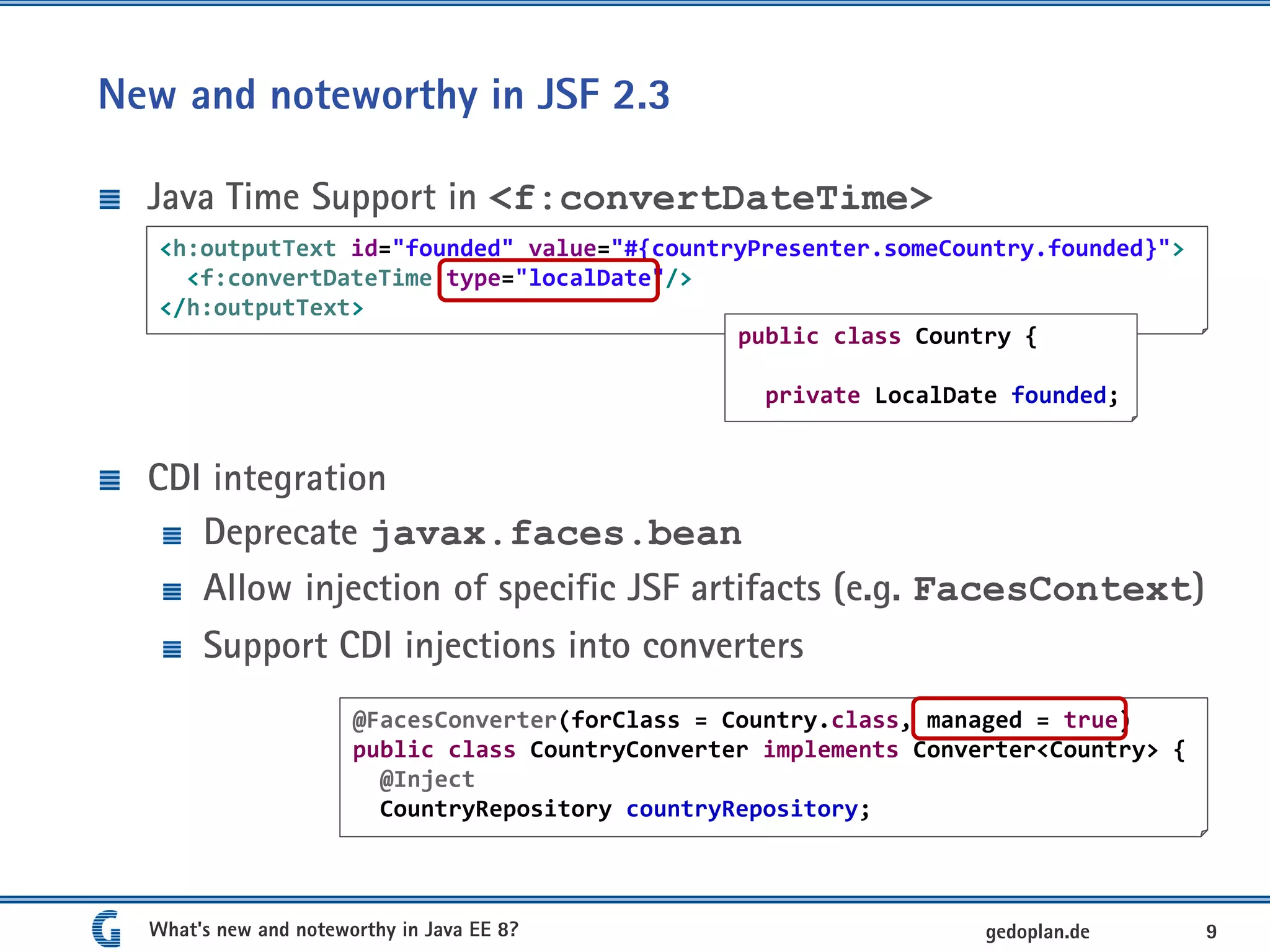 New and noteworthy in JSF 2.3
Java Time Support in <f:convertDateTime>
CDI integration
Deprecate javax.faces.bean
Allow injection of specific JSF artifacts (e.g. FacesContext)
Support CDI injections into converters
What's new and noteworthy in Java EE 8? 9gedoplan.de
<h:outputText id="founded" value="#{countryPresenter.someCountry.founded}">
<f:convertDateTime type="localDate"/>
</h:outputText>
public class Country {
private LocalDate founded;
@FacesConverter(forClass = Country.class, managed = true)
public class CountryConverter implements Converter<Country> {
@Inject
CountryRepository countryRepository;
 