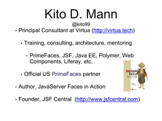 Kito D. Mann
@kito99
• Principal Consultant at Virtua (http://virtua.tech)
• Training, consulting, architecture, mentoring
• PrimeFaces, JSF, Java EE, Polymer, Web
Components, Liferay, etc.
• Official US PrimeFaces partner
• Author, JavaServer Faces in Action
• Founder, JSF Central (http://www.jsfcentral.com)
 