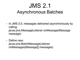 JMS 2.1
Asynchronous Batches
• In JMS 2.0, messages delivered asynchronously by
calling:
javax.jms.MessageListener onMessage(Message
message)
• Define new:
javax.jms.BatchMessageListener
onMessages(Message[] messages)
 