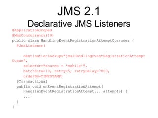 JMS 2.1
Declarative JMS Listeners
@ApplicationScoped
@MaxConcurrency(10)
public class HandlingEventRegistrationAttemptConsumer {
@JmsListener(
destinationLookup="jms/HandlingEventRegistrationAttempt
Queue",
selector="source = 'mobile'",
batchSize=10, retry=5, retryDelay=7000,
orderBy=TIMESTAMP)
@Transactional
public void onEventRegistrationAttempt(
HandlingEventRegistrationAttempt... attempts) {
...
}
}
 