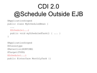 CDI 2.0
@Schedule Outside EJB
@ApplicationScoped
public class MyScheduledBean {
...
@Schedule(...)
public void myScheduledTask() { ... }
}
@ApplicationScoped
@Stereotype
@Retention(RUNTIME)
@Target(TYPE)
@Schedule(...)
public @interface MonthlyTask {}
 