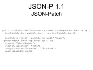 JSON-P 1.1
JSON-Patch
public void shouldBuildJsonPatchExpressionUsingJsonPatchBuilder() {
JsonPatchBuilder patchBuilder = new JsonPatchBuilder();
JsonObject result = patchBuilder.add("/email”,
"john@example.com").replace("/age", 30)
.remove("/phoneNumber”)
.test("/firstName", "John”)
.copy("/address/lastName", "/lastName”)
.apply(buildPerson());
}
 