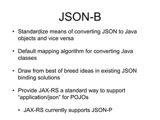 JSON-B
• Standardize means of converting JSON to Java
objects and vice versa
• Default mapping algorithm for converting Java
classes
• Draw from best of breed ideas in existing JSON
binding solutions
• Provide JAX-RS a standard way to support
“application/json” for POJOs
• JAX-RS currently supports JSON-P
 
