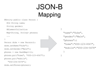 JSON-B
Mapping
@Entity public class Person {
@Id String name;
String gender;
@ElementCollection
Map<String, String> phones;
...
}
Person duke = new Person();
duke.setName("Duke");
duke.setGender("Male");
phones = new HashMap<>();
phones.put("home", "650-123-4567");
phones.put("mobile",
"650-234-5678");
duke.setPhones(phones);
{
"name":"Duke",
"gender":"Male",
"phones":{
"home":"650-123-4567",
"mobile":"650-234-5678"
}
}
 