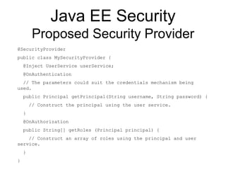 Java EE Security
Proposed Security Provider
@SecurityProvider
public class MySecurityProvider {
@Inject UserService userService;
@OnAuthentication
// The parameters could suit the credentials mechanism being
used.
public Principal getPrincipal(String username, String password) {
// Construct the principal using the user service.
}
@OnAuthorization
public String[] getRoles (Principal principal) {
// Construct an array of roles using the principal and user
service.
}
}
 