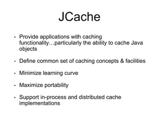 JCache
• Provide applications with caching
functionality…particularly the ability to cache Java
objects
• Define common set of caching concepts & facilities
• Minimize learning curve
• Maximize portability
• Support in-process and distributed cache
implementations
 