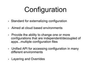 Configuration
• Standard for externalizing configuration
• Aimed at cloud based environments
• Provide the ability to change one or more
configurations that are independent/decoupled of
apps...multiple configuration files
• Unified API for accessing configuration in many
different environments
• Layering and Overrides
 
