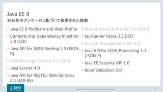 Copyright © 2017, Oracle and/or its affiliates. All rights reserved.
Java EE 8
• Java EE 8 Platform and Web Profile
• Contexts and Dependency Injection
2.0 (CDI)
• Java API for JSON Binding 1.0 (JSON-
B)
• Java Message Service 2.1 (JMS)
• Java Servlet 4.0
• Java API for RESTful Web Services
2.1 (JAX-RS)
• Model-View-Controller 1.0 (MVC)
• JavaServer Faces 2.3 (JSF)
• Java EE Management API 2.0
• Java API for JSON Processing 1.1
(JSON-P)
• Java EE Security API 1.0
• Bean Validation 2.0
15
2016
 
