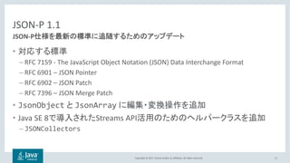 Copyright © 2017, Oracle and/or its affiliates. All rights reserved.
JSON-P 1.1
•
– RFC 7159 - The JavaScript Object Notation (JSON) Data Interchange Format
– RFC 6901 – JSON Pointer
– RFC 6902 – JSON Patch
– RFC 7396 – JSON Merge Patch
• JsonObject JsonArray
• Java SE 8 Streams API
– JSONCollectors
21
JSON-P
 