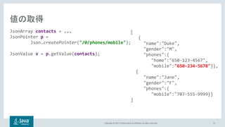 Copyright © 2017, Oracle and/or its affiliates. All rights reserved. 23
JsonArray contacts = ...
JsonPointer p =
Json.createPointer("/0/phones/mobile");
JsonValue v = p.getValue(contacts);
[
{
"name":"Duke",
"gender":"M",
"phones":{
"home":"650-123-4567",
"mobile":"650-234-5678"}},
{
"name":"Jane",
"gender":"F",
"phones":{
"mobile":"707-555-9999}}
]
 