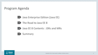Copyright © 2017, Oracle and/or its affiliates. All rights reserved.
Program Agenda
3
Java Enterprise Edition (Java EE)
The Road to Java EE 8
Java EE 8 Contents : JSRs and MRs
Summary
1
2
3
4
 