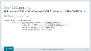 Copyright © 2017, Oracle and/or its affiliates. All rights reserved.
JsonCollectors
JsonArray contacts = ...
List<String> femaleNames =
contacts.getValuesAs(JsonObject.class).stream()
.filter(x -> "F".equals(x.getString("gender")))
.map(x -> (x.getString("name")))
.collect(Collectors.toList());
30
Lambda JSON Query JSON
 