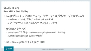 Copyright © 2017, Oracle and/or its affiliates. All rights reserved.
JSON-B 1.0
• Java JSON / API
– Java à JSON
– JSON à Java
• API
– Annotation (@JsonbProperty @JsonbNillable)
– Runtime configuration builder
• JSON Binding
33
Java API for JSON Binding
 