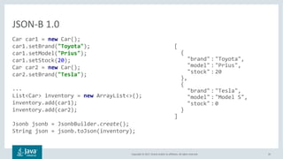 Copyright © 2017, Oracle and/or its affiliates. All rights reserved. 35
Car car1 = new Car();
car1.setBrand("Toyota");
car1.setModel("Prius");
car1.setStock(20);
Car car2 = new Car();
car2.setBrand("Tesla");
...
List<Car> inventory = new ArrayList<>();
inventory.add(car1);
inventory.add(car2);
Jsonb jsonb = JsonbBuilder.create();
String json = jsonb.toJson(inventory);
JSON-B 1.0
[
{
"brand" : "Toyota",
"model" : "Prius",
"stock" : 20
},
{
"brand" : "Tesla",
"model" : "Model S",
"stock" : 0
}
]
 