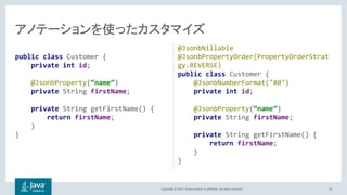 Copyright © 2017, Oracle and/or its affiliates. All rights reserved.
public class Customer {
private int id;
@JsonbProperty(“name”)
private String firstName;
private String getFirstName() {
return firstName;
}
}
@JsonbNillable
@JsonbPropertyOrder(PropertyOrderStrat
gy.REVERSE)
public class Customer {
@JsonbNumberFormat("#0")
private int id;
@JsonbProperty(“name”)
private String firstName;
private String getFirstName() {
return firstName;
}
}
36
 