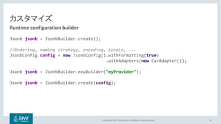 Copyright © 2017, Oracle and/or its affiliates. All rights reserved.
Jsonb jsonb = JsonbBuilder.create();
//Ordering, naming strategy, encoding, Locale, ...
JsonbConfig config = new JsonbConfig().withFormatting(true)
.withAdapters(new CarAdapter());
Jsonb jsonb = JsonbBuilder.newBuilder("myProvider");
Jsonb jsonb = JsonbBuilder.create(config);
38
Runtime configuration builder
 