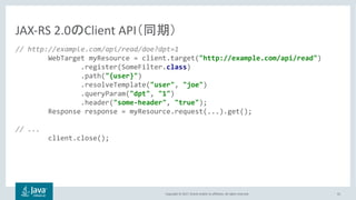 Copyright © 2017, Oracle and/or its affiliates. All rights reserved. 41
// http://example.com/api/read/doe?dpt=1
WebTarget myResource = client.target("http://example.com/api/read")
.register(SomeFilter.class)
.path("{user}")
.resolveTemplate("user", "joe")
.queryParam("dpt", "1")
.header("some-header", "true");
Response response = myResource.request(...).get();
// ...
client.close();
JAX-RS 2.0 Client API
 