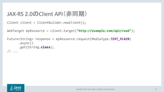 Copyright © 2017, Oracle and/or its affiliates. All rights reserved. 42
Client client = ClientBuilder.newClient();
WebTarget myResource = client.target("http://example.com/api/read");
Future<String> response = myResource.request(MediaType.TEXT_PLAIN)
.async()
.get(String.class);
// ...
JAX-RS 2.0 Client API
 