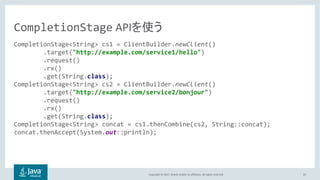 Copyright © 2017, Oracle and/or its affiliates. All rights reserved. 50
CompletionStage<String> cs1 = ClientBuilder.newClient()
.target("http://example.com/service1/hello")
.request()
.rx()
.get(String.class);
CompletionStage<String> cs2 = ClientBuilder.newClient()
.target("http://example.com/service2/bonjour")
.request()
.rx()
.get(String.class);
CompletionStage<String> concat = cs1.thenCombine(cs2, String::concat);
concat.thenAccept(System.out::println);
CompletionStage API
 