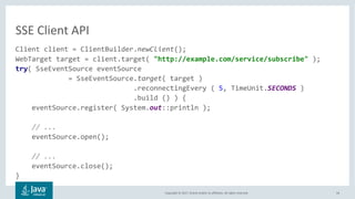 Copyright © 2017, Oracle and/or its affiliates. All rights reserved. 54
Client client = ClientBuilder.newClient();
WebTarget target = client.target( "http://example.com/service/subscribe" );
try( SseEventSource eventSource
= SseEventSource.target( target )
.reconnectingEvery ( 5, TimeUnit.SECONDS )
.build () ) {
eventSource.register( System.out::println );
// ...
eventSource.open();
// ...
eventSource.close();
}
SSE Client API
 