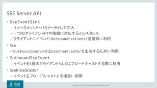 Copyright © 2017, Oracle and/or its affiliates. All rights reserved.
SSE Server API
• SseEventSink
–
– HTTP
– OutboundSseEvent
• Sse
– OutboundSseEvent SseBroadcaster
• OutboundSseEvent
– 1
• SseBroadcaster
–
55
 