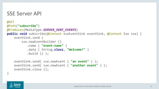 Copyright © 2017, Oracle and/or its affiliates. All rights reserved. 56
@GET
@Path("subscribe")
@Produces(MediaType.SERVER_SENT_EVENTS)
public void subscribe(@Context SseEventSink eventSink, @Context Sse sse) {
eventSink.send (
sse.newEventBuilder ()
.name ( "event-name" )
.data ( String.class, "Welcome!" )
.build () );
eventSink.send( sse.newEvent ( "an event" ) );
eventSink.send( sse.newEvent ( "another event" ) );
eventSink.close ();
}
SSE Server API
 