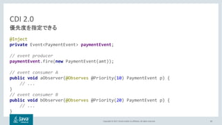Copyright © 2017, Oracle and/or its affiliates. All rights reserved.
CDI 2.0
@Inject
private Event<PaymentEvent> paymentEvent;
// event producer
paymentEvent.fire(new PaymentEvent(amt));
// event consumer A
public void aObserver(@Observes @Priority(10) PaymentEvent p) {
// ...
}
// event consumer B
public void bObserver(@Observes @Priority(20) PaymentEvent p) {
// ...
}
60
 