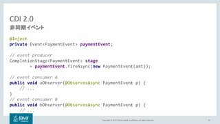 Copyright © 2017, Oracle and/or its affiliates. All rights reserved.
CDI 2.0
@Inject
private Event<PaymentEvent> paymentEvent;
// event producer
CompletionStage<PaymentEvent> stage
= paymentEvent.fireAsync(new PaymentEvent(amt));
// event consumer A
public void aObserver(@ObservesAsync PaymentEvent p) {
// ...
}
// event consumer B
public void bObserver(@ObservesAsync PaymentEvent p) {
// ...
}
61
 