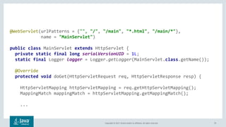 Copyright © 2017, Oracle and/or its affiliates. All rights reserved. 70
@WebServlet(urlPatterns = {"", "/", "/main", "*.html", "/main/*"},
name = "MainServlet")
public class MainServlet extends HttpServlet {
private static final long serialVersionUID = 1L;
static final Logger logger = Logger.getLogger(MainServlet.class.getName());
@Override
protected void doGet(HttpServletRequest req, HttpServletResponse resp) {
HttpServletMapping httpServletMapping = req.getHttpServletMapping();
MappingMatch mappingMatch = httpServletMapping.getMappingMatch();
...
 