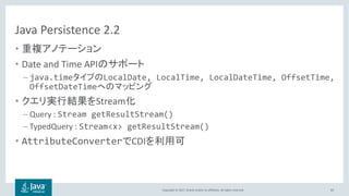 Copyright © 2017, Oracle and/or its affiliates. All rights reserved.
Java Persistence 2.2
•
• Date and Time API
– java.time LocalDate, LocalTime, LocalDateTime, OffsetTime,
OffsetDateTime
• Stream
– Query : Stream getResultStream()
– TypedQuery : Stream<x> getResultStream()
• AttributeConverter CDI
83
 
