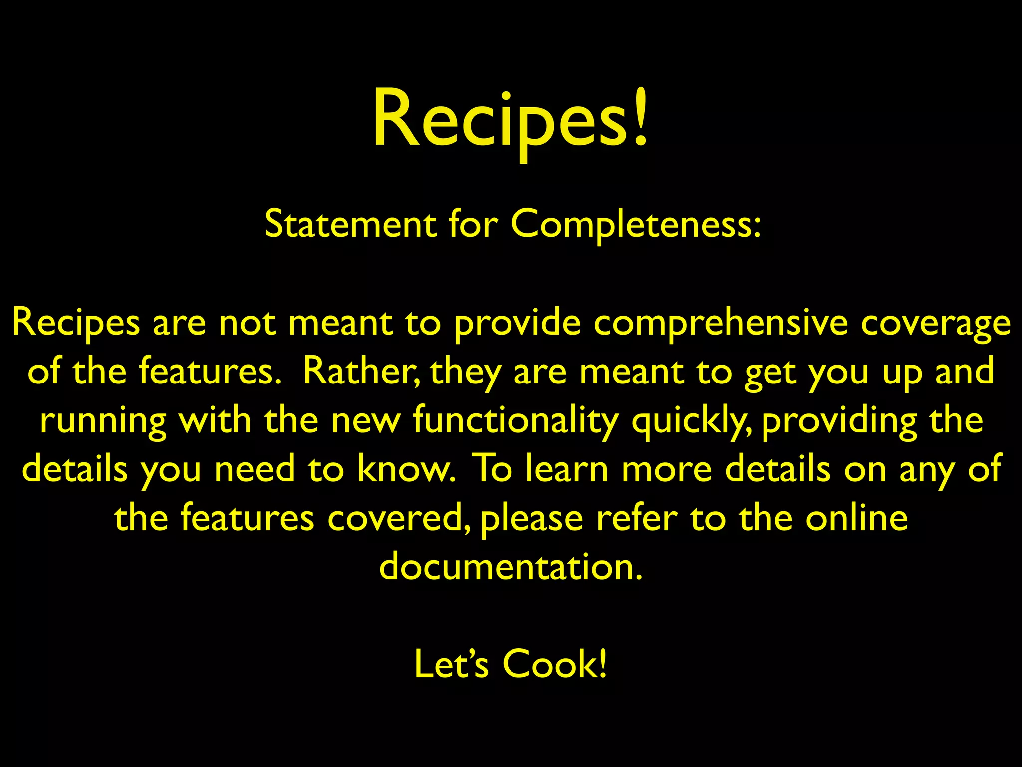 Recipes!
Statement for Completeness:
Recipes are not meant to provide comprehensive coverage
of the features. Rather, they are meant to get you up and
running with the new functionality quickly, providing the
details you need to know. To learn more details on any of
the features covered, please refer to the online
documentation.
Let’s Cook!
 