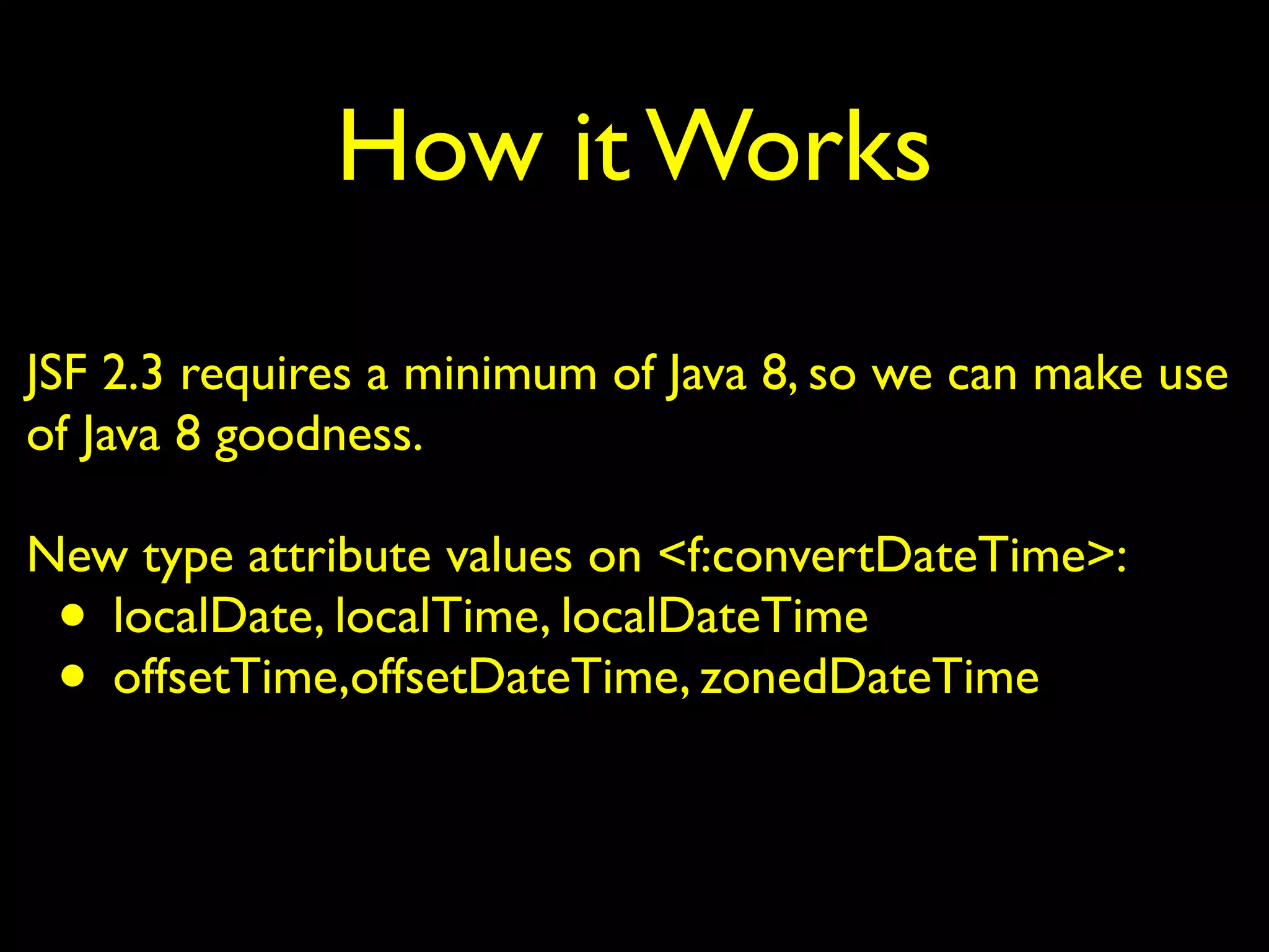 How it Works
JSF 2.3 requires a minimum of Java 8, so we can make use
of Java 8 goodness.
New type attribute values on <f:convertDateTime>:
• localDate, localTime, localDateTime
• offsetTime,offsetDateTime, zonedDateTime
 
