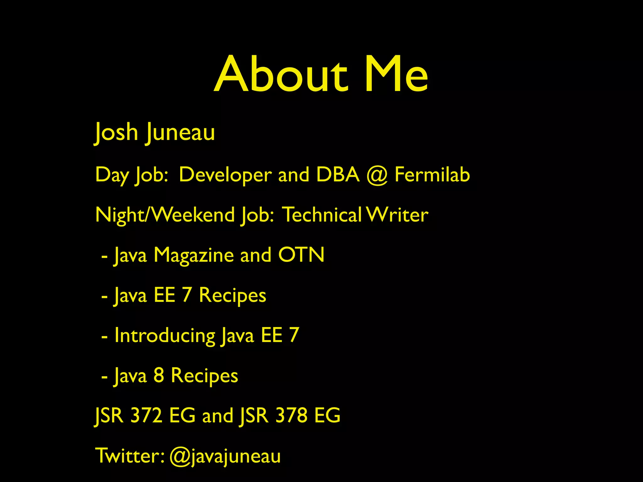 About Me
Josh Juneau
Day Job: Developer and DBA @ Fermilab
Night/Weekend Job: Technical Writer
- Java Magazine and OTN
- Java EE 7 Recipes
- Introducing Java EE 7
- Java 8 Recipes
JSR 372 EG and JSR 378 EG
Twitter: @javajuneau
 
