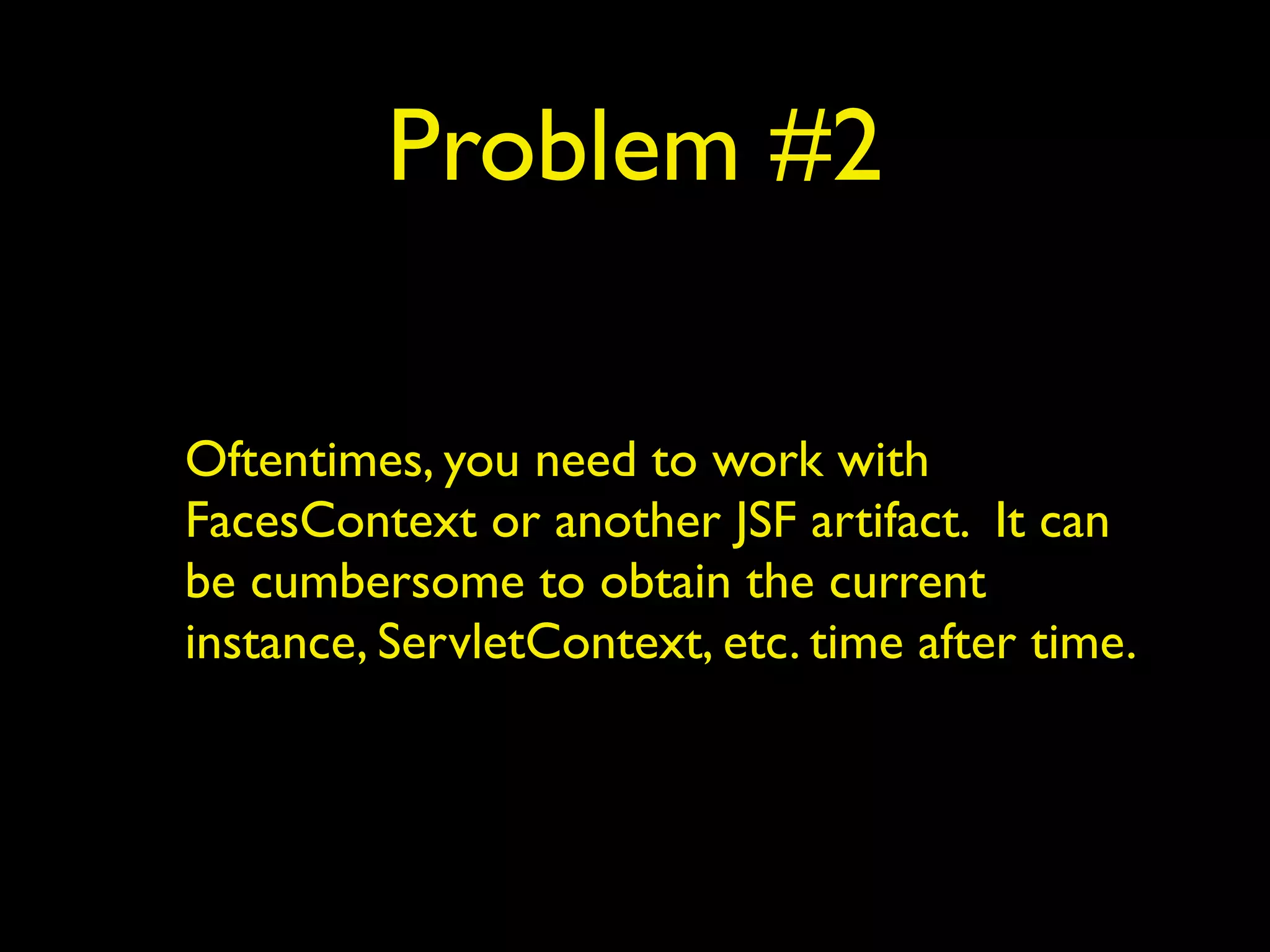 Problem #2
Oftentimes, you need to work with
FacesContext or another JSF artifact. It can
be cumbersome to obtain the current
instance, ServletContext, etc. time after time.
 