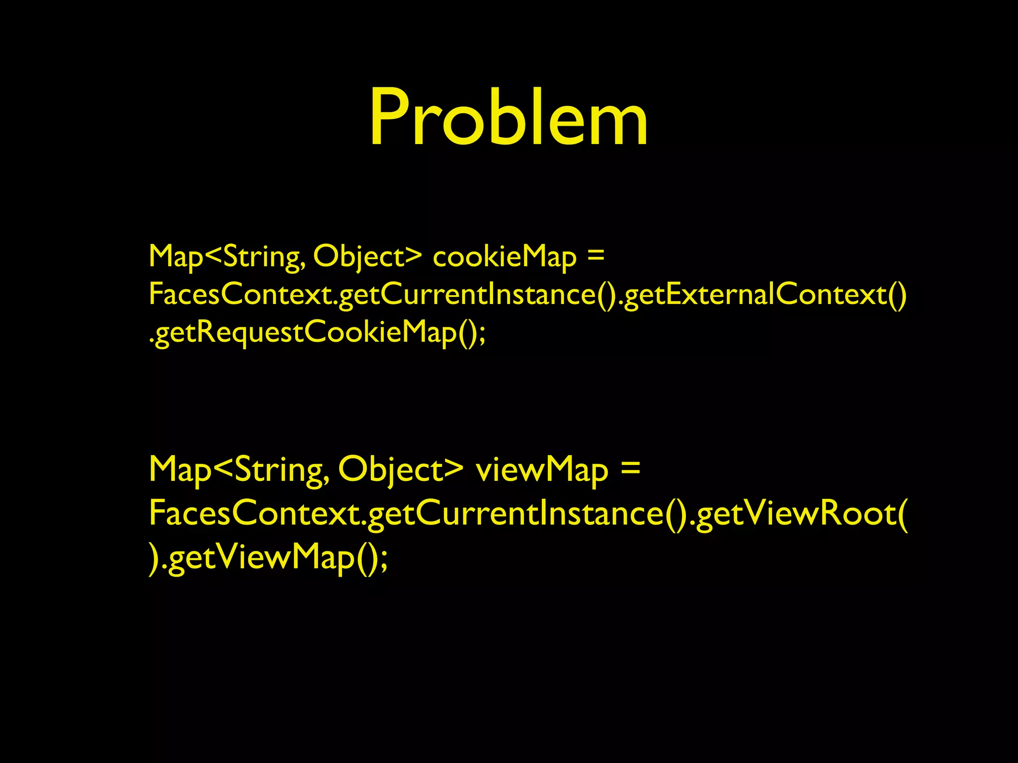 Problem
Map<String, Object> cookieMap =
FacesContext.getCurrentInstance().getExternalContext()
.getRequestCookieMap();
Map<String, Object> viewMap =
FacesContext.getCurrentInstance().getViewRoot(
).getViewMap();
 