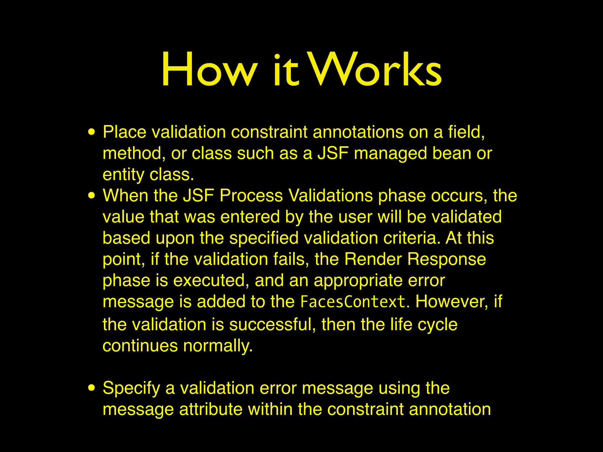 How it Works
• Place validation constraint annotations on a ﬁeld,
method, or class such as a JSF managed bean or
entity class.
• When the JSF Process Validations phase occurs, the
value that was entered by the user will be validated
based upon the speciﬁed validation criteria. At this
point, if the validation fails, the Render Response
phase is executed, and an appropriate error
message is added to the FacesContext. However, if
the validation is successful, then the life cycle
continues normally.
• Specify a validation error message using the
message attribute within the constraint annotation
 