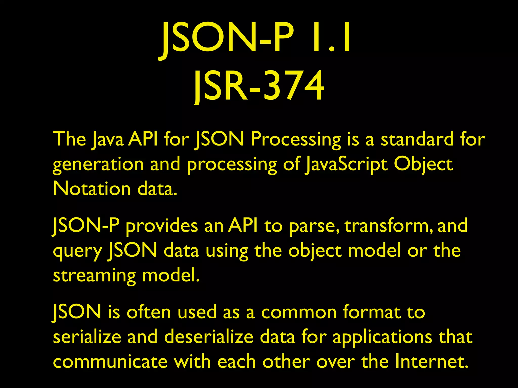 JSON-P 1.1
JSR-374
The Java API for JSON Processing is a standard for
generation and processing of JavaScript Object
Notation data.
JSON-P provides an API to parse, transform, and
query JSON data using the object model or the
streaming model.
JSON is often used as a common format to
serialize and deserialize data for applications that
communicate with each other over the Internet.
 