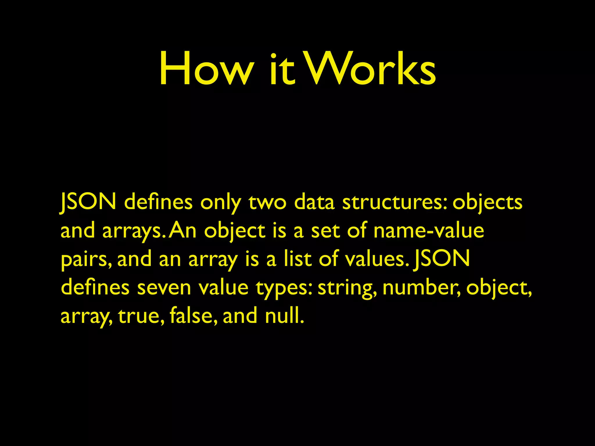 How it Works
JSON deﬁnes only two data structures: objects
and arrays.An object is a set of name-value
pairs, and an array is a list of values. JSON
deﬁnes seven value types: string, number, object,
array, true, false, and null.
 