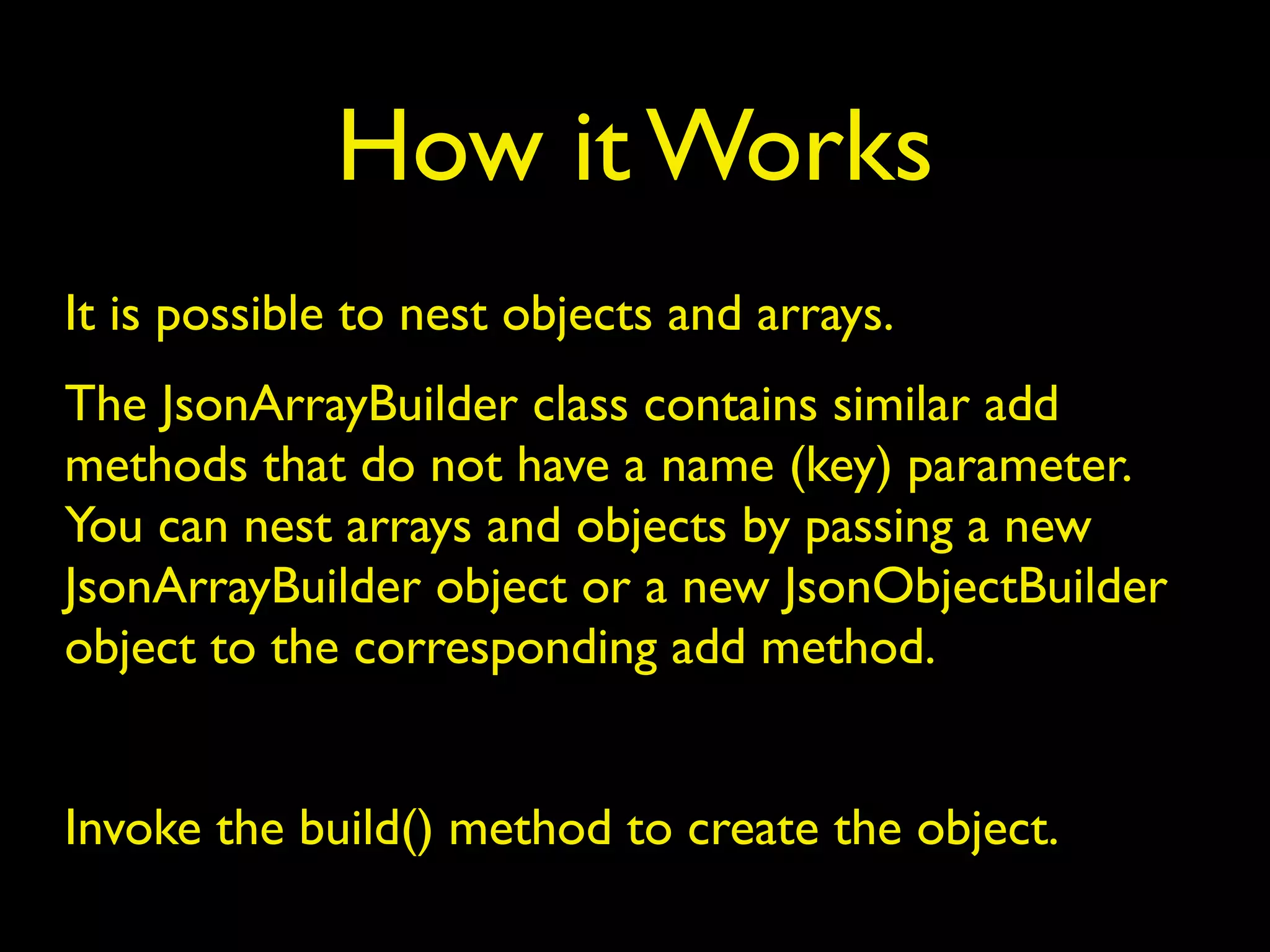 How it Works
It is possible to nest objects and arrays.
The JsonArrayBuilder class contains similar add
methods that do not have a name (key) parameter.
You can nest arrays and objects by passing a new
JsonArrayBuilder object or a new JsonObjectBuilder
object to the corresponding add method.
Invoke the build() method to create the object.
 