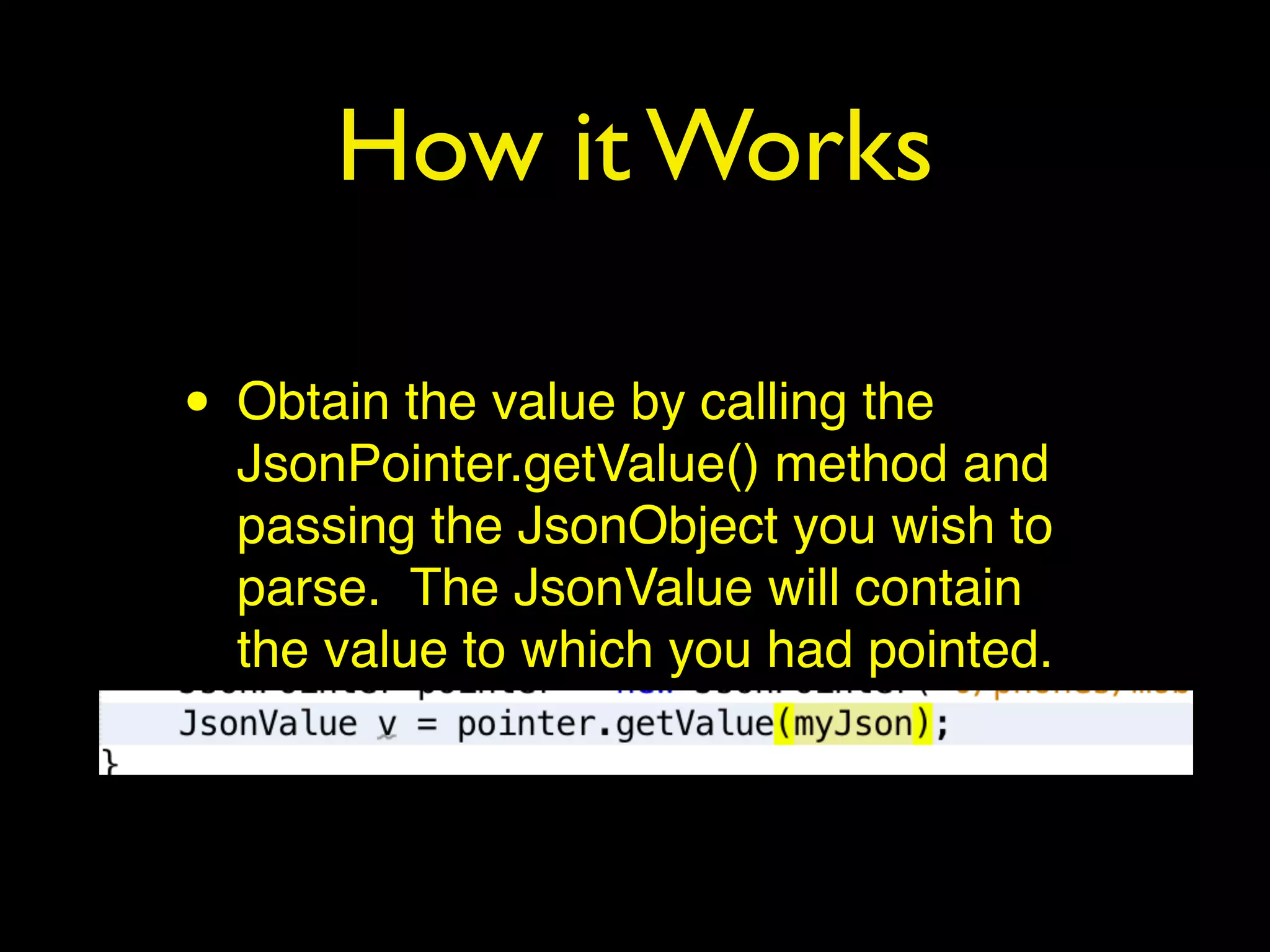 How it Works
• Obtain the value by calling the
JsonPointer.getValue() method and
passing the JsonObject you wish to
parse. The JsonValue will contain
the value to which you had pointed.
 