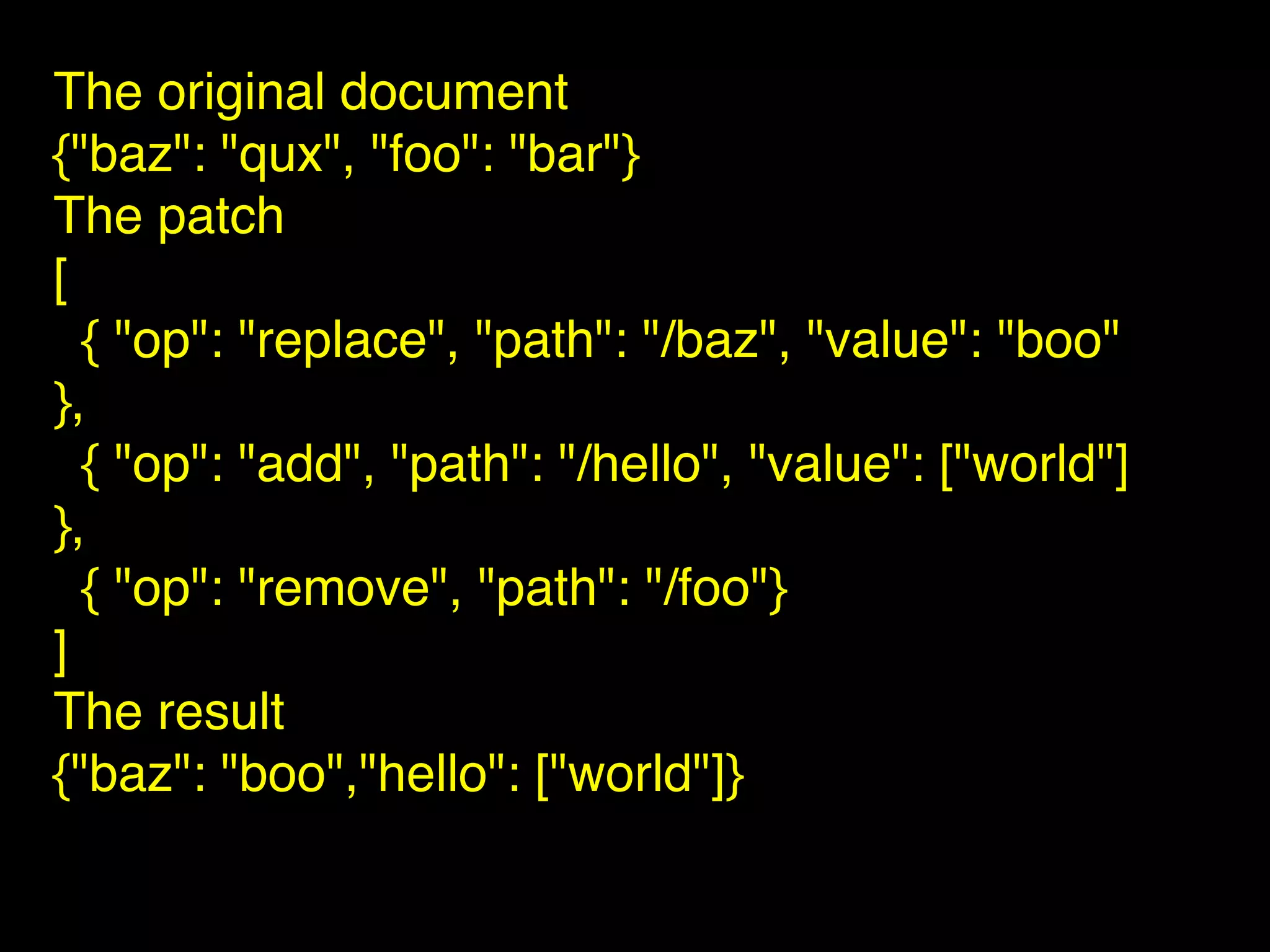 The original document
{"baz": "qux", "foo": "bar"}
The patch
[
{ "op": "replace", "path": "/baz", "value": "boo"
},
{ "op": "add", "path": "/hello", "value": ["world"]
},
{ "op": "remove", "path": "/foo"}
]
The result
{"baz": "boo","hello": ["world"]}
 