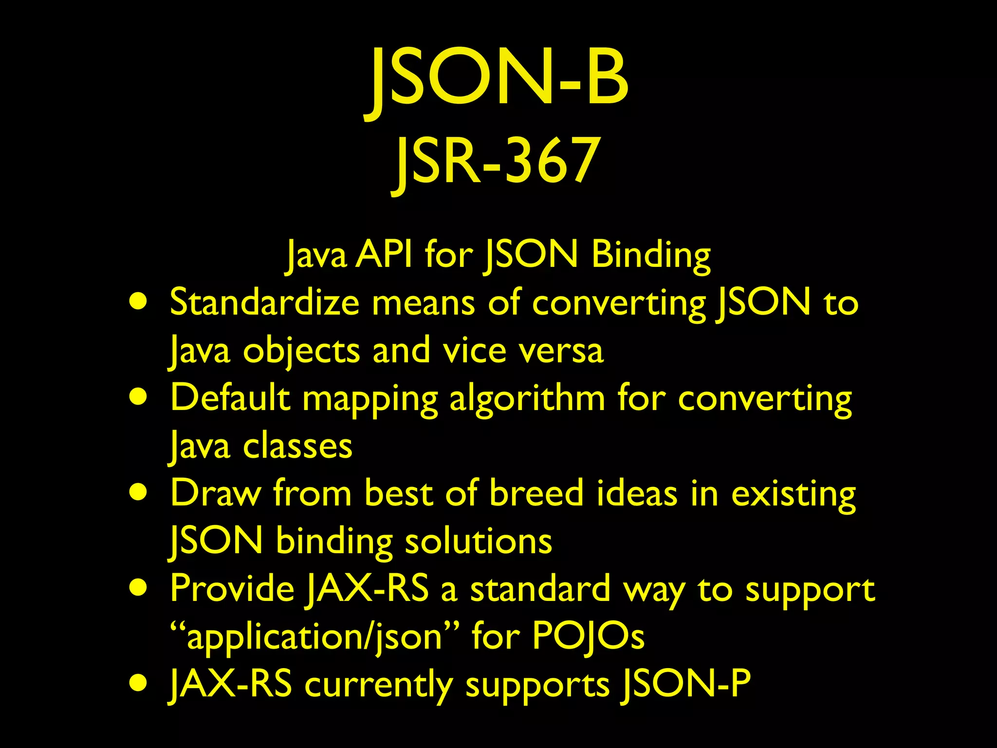 JSON-B
JSR-367
Java API for JSON Binding
• Standardize means of converting JSON to
Java objects and vice versa
• Default mapping algorithm for converting
Java classes
• Draw from best of breed ideas in existing
JSON binding solutions
• Provide JAX-RS a standard way to support
“application/json” for POJOs
• JAX-RS currently supports JSON-P
 