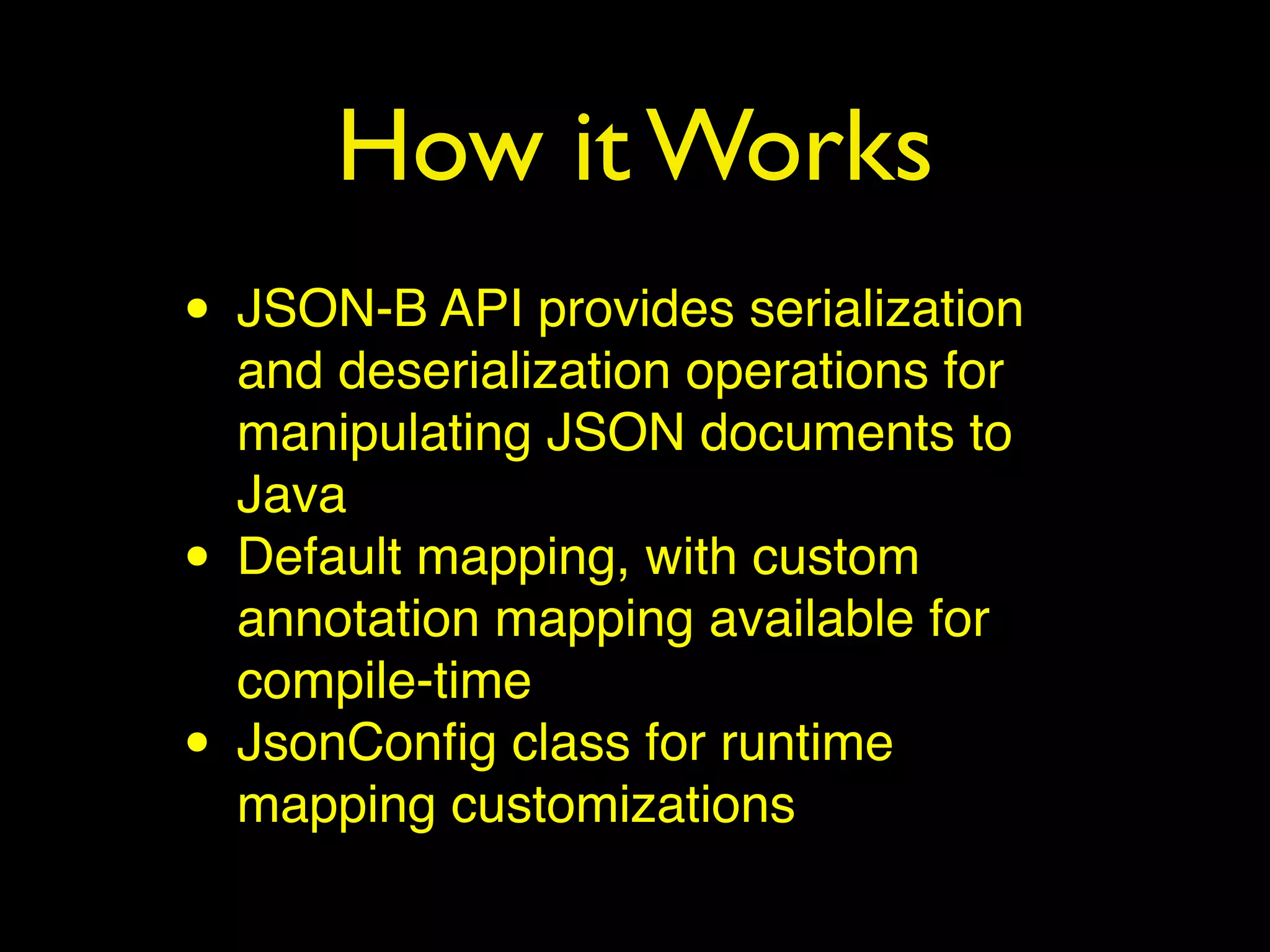 How it Works
• JSON-B API provides serialization
and deserialization operations for
manipulating JSON documents to
Java
• Default mapping, with custom
annotation mapping available for
compile-time
• JsonConﬁg class for runtime
mapping customizations
 