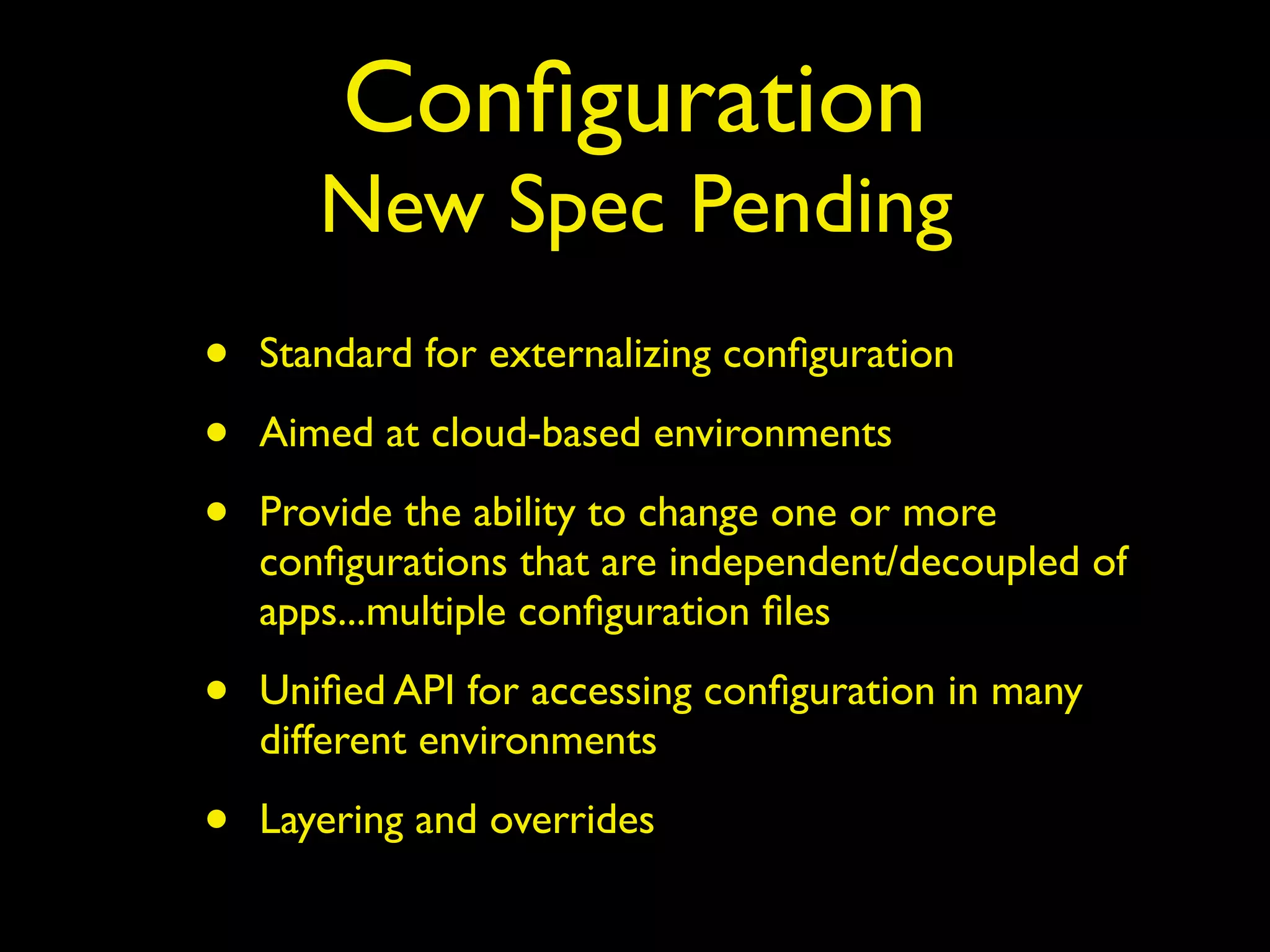 Conﬁguration
New Spec Pending
• Standard for externalizing conﬁguration
• Aimed at cloud-based environments
• Provide the ability to change one or more
conﬁgurations that are independent/decoupled of
apps...multiple conﬁguration ﬁles
• Uniﬁed API for accessing conﬁguration in many
different environments
• Layering and overrides
 
