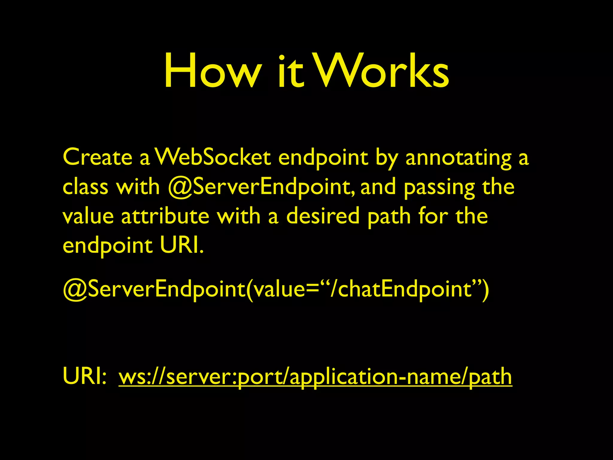 How it Works
Create a WebSocket endpoint by annotating a
class with @ServerEndpoint, and passing the
value attribute with a desired path for the
endpoint URI.
@ServerEndpoint(value=“/chatEndpoint”)
URI: ws://server:port/application-name/path
 